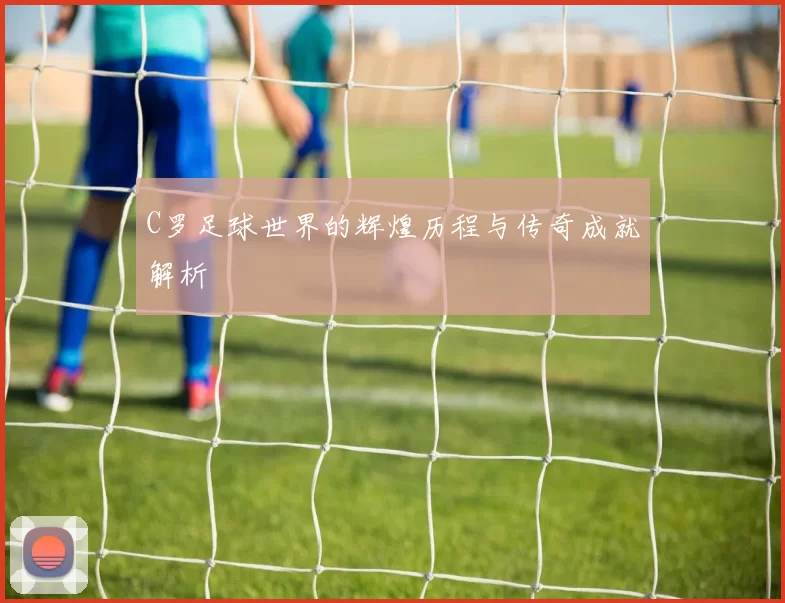C罗足球世界的辉煌历程与传奇成就解析