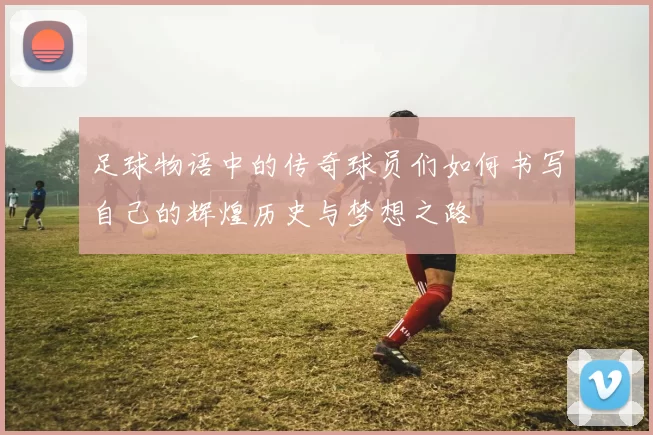 足球物语中的传奇球员们如何书写自己的辉煌历史与梦想之路